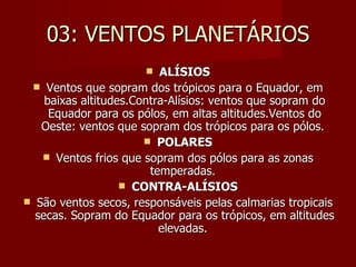 03: VENTOS PLANETÁRIOS ALÍSIOS Ventos que sopram dos trópicos para o Equador, em baixas altitudes.Contra-Alísios: ventos que sopram do Equador para os pólos, em altas altitudes.Ventos do Oeste: ventos que sopram dos trópicos para os pólos.  POLARES Ventos frios que sopram dos pólos para as zonas temperadas.  CONTRA-ALÍSIOS São ventos secos, responsáveis pelas calmarias tropicais secas. Sopram do Equador para os trópicos, em altitudes elevadas.  