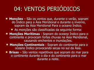 04: VENTOS PERIÓDICOS Monções  – São os ventos que, durante o verão, sopram do Índico para a Ásia Meridional e durante o inverno, sopram da Ásia Meridional Para o oceano Índico.  As monções são classificadas da seguinte forma:  Monções Marítimas  : Sopram do oceano Índico para o continente e provocam fortes chuvas na Ásia Meridional, causando enchentes e inundações.  Monções Continentais  : Sopram do continente para o oceano Índico provocando secas no sul da Ásia.  Brisas  – São ventos repetitivos que sopram do mar para o continente durante o dia e do continente para o mar durante a noite.  