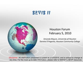 SEVIS II Houston Forum  February 5, 2010 Amanda Majure,  University of Houston Daniela D’Argento,  Houston Community College Disclaimer:  All information presented is current as of 2/5/2010, and is subject to change at any time. For the most up-to-date information, please refer to NAFSA & SEVP resources. 