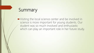 Summary
Visiting the local science center and be involved in
science is more important for young students. Our
student was so much involved and enthusiastic
which can play an important role in her future study.