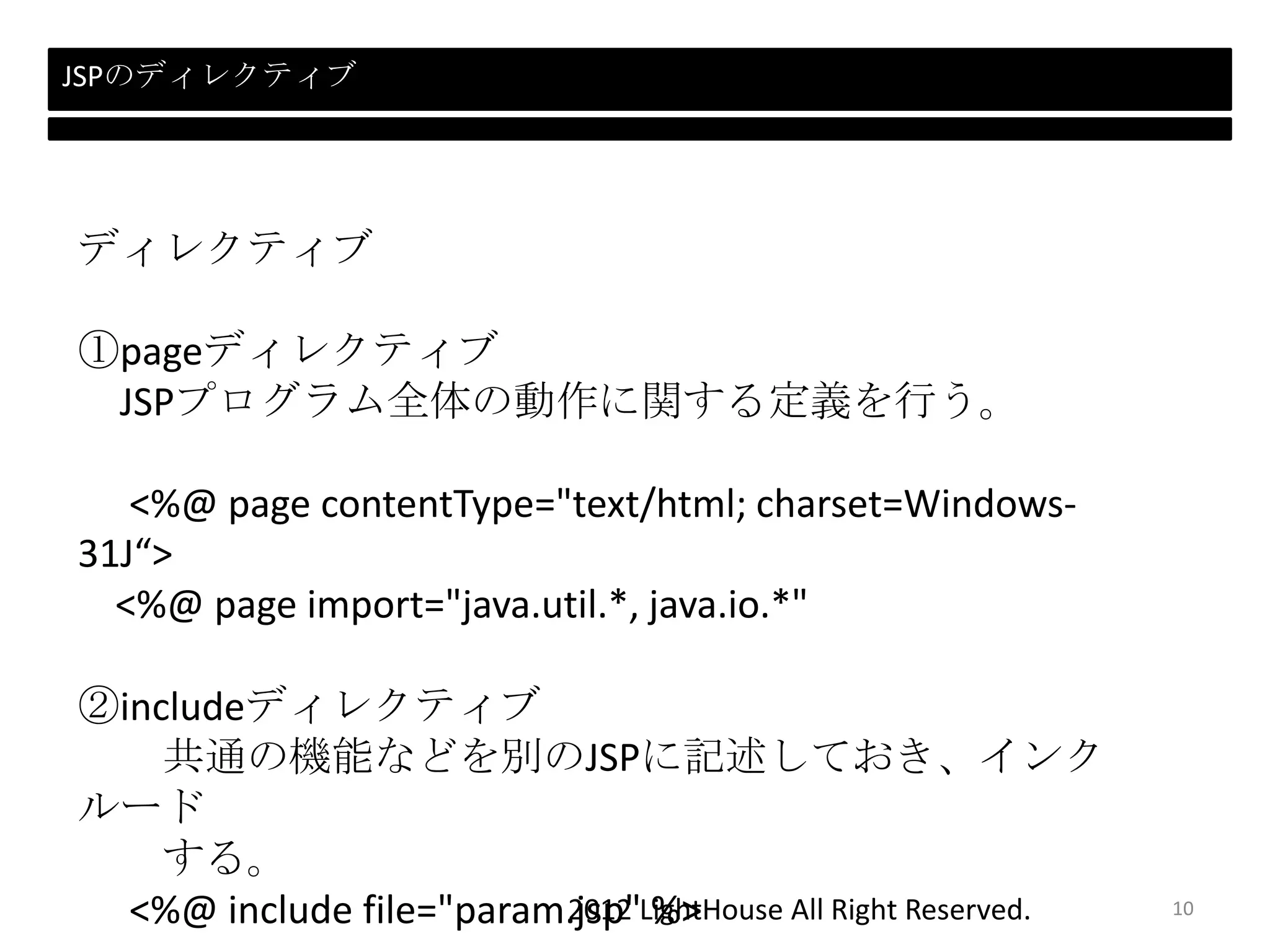 2012 LightHouse All Right Reserved.
JSPのディレクティブ
ディレクティブ
①pageディレクティブ
JSPプログラム全体の動作に関する定義を行う。
<%@ page contentType="text/html; charset=Windows-
31J“>
<%@ page import="java.util.*, java.io.*"
②includeディレクティブ
共通の機能などを別のJSPに記述しておき、インク
ルード
する。
<%@ include file="param.jsp" %> 10
 