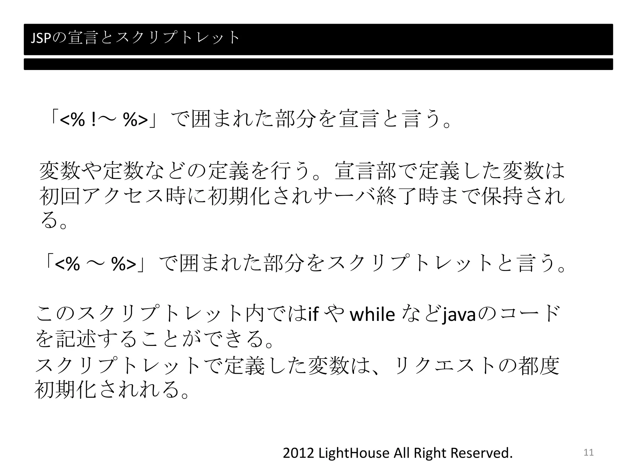 2012 LightHouse All Right Reserved.
JSPの宣言とスクリプトレット
「<% ～ %>」で囲まれた部分をスクリプトレットと言う。
このスクリプトレット内ではif や while などjavaのコード
を記述することができる。
スクリプトレットで定義した変数は、リクエストの都度
初期化されれる。
「<% !～ %>」で囲まれた部分を宣言と言う。
変数や定数などの定義を行う。宣言部で定義した変数は
初回アクセス時に初期化されサーバ終了時まで保持され
る。
11
 
