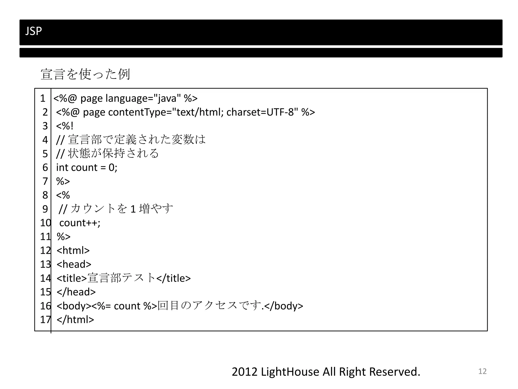 2012 LightHouse All Right Reserved.
JSP
1 <%@ page language="java" %>
2 <%@ page contentType="text/html; charset=UTF-8" %>
3 <%!
4 // 宣言部で定義された変数は
5 // 状態が保持される
6 int count = 0;
7 %>
8 <%
9 // カウントを 1 増やす
10 count++;
11 %>
12 <html>
13 <head>
14 <title>宣言部テスト</title>
15 </head>
16 <body><%= count %>回目のアクセスです.</body>
17 </html>
宣言を使った例
12
 