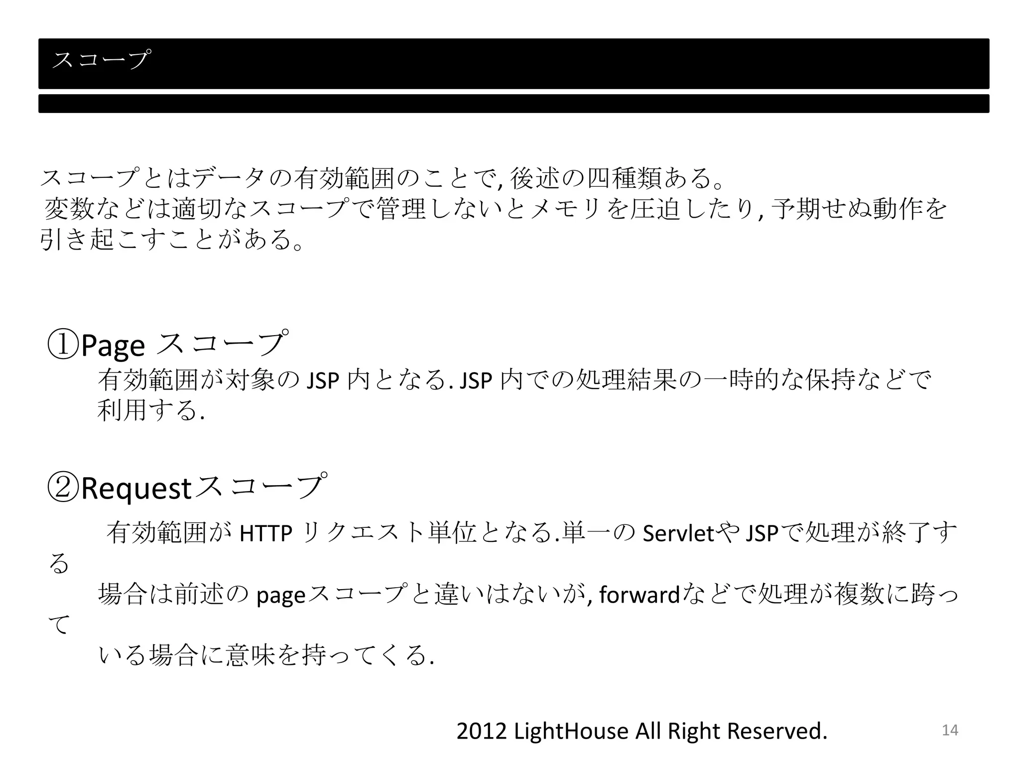2012 LightHouse All Right Reserved.
スコープ
スコープとはデータの有効範囲のことで, 後述の四種類ある。
変数などは適切なスコープで管理しないとメモリを圧迫したり, 予期せぬ動作を
引き起こすことがある。
①Page スコープ
有効範囲が対象の JSP 内となる. JSP 内での処理結果の一時的な保持などで
利用する.
②Requestスコープ
有効範囲が HTTP リクエスト単位となる.単一の Servletや JSPで処理が終了す
る
場合は前述の pageスコープと違いはないが, forwardなどで処理が複数に跨っ
て
いる場合に意味を持ってくる.
14
 
