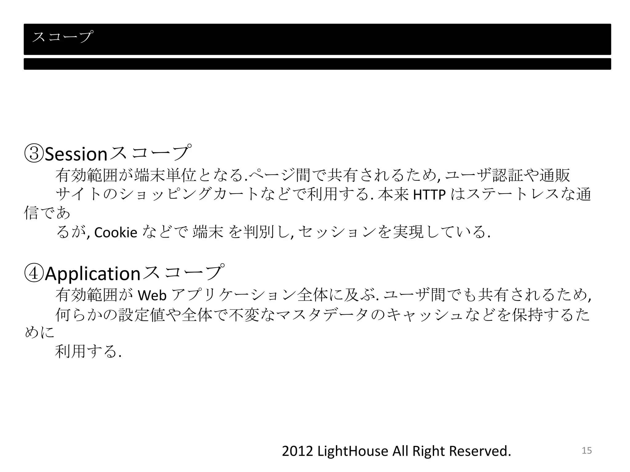 2012 LightHouse All Right Reserved.
スコープ
③Sessionスコープ
有効範囲が端末単位となる.ぺージ間で共有されるため, ユーザ認証や通販
サイトのショッピングカートなどで利用する. 本来 HTTP はステートレスな通
信であ
るが, Cookie などで 端末 を判別し, セッションを実現している.
④Applicationスコープ
有効範囲が Web アプリケーション全体に及ぶ. ユーザ間でも共有されるため,
何らかの設定値や全体で不変なマスタデータのキャッシュなどを保持するた
めに
利用する.
15
 