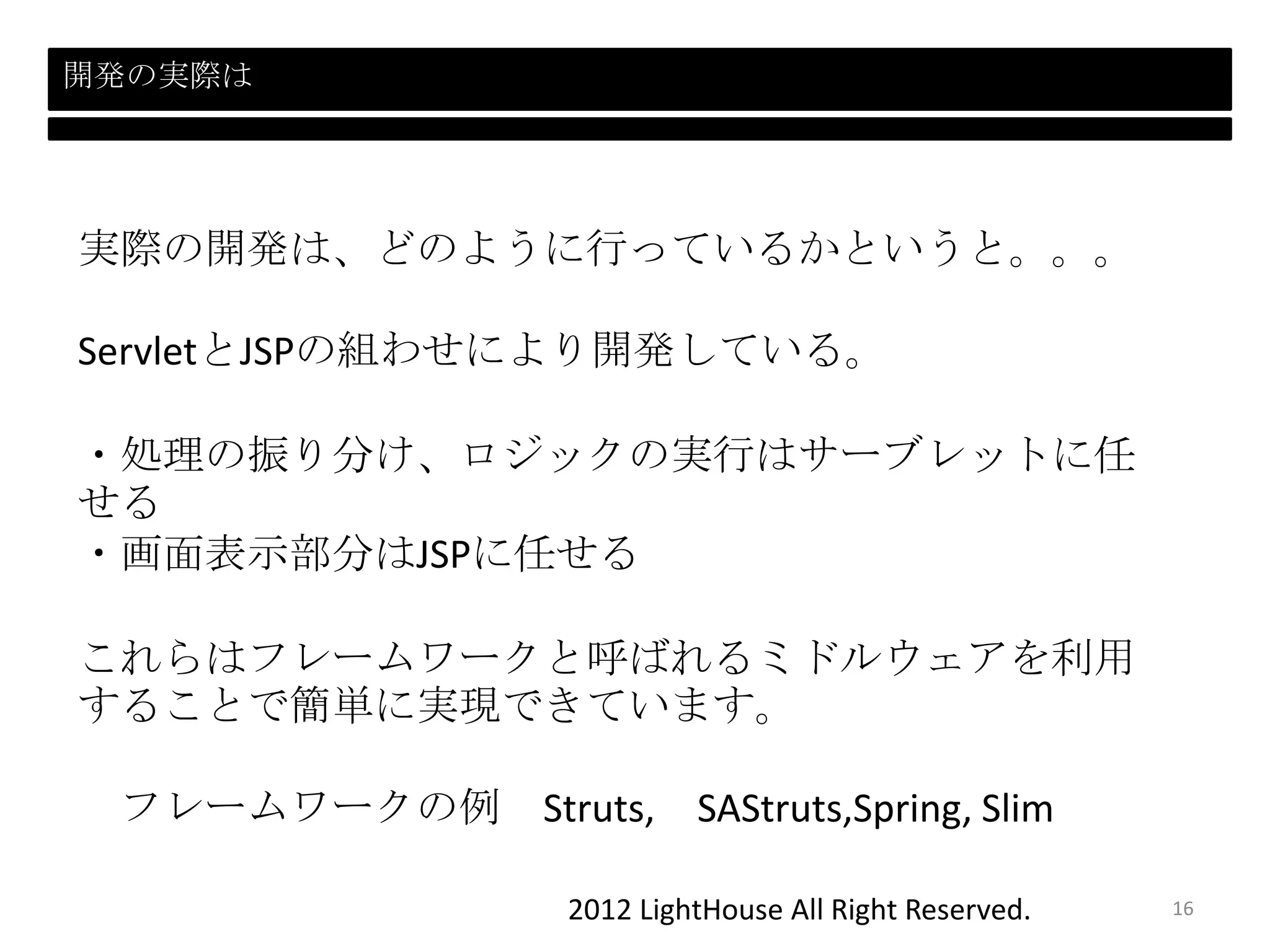 2012 LightHouse All Right Reserved.
開発の実際は
実際の開発は、どのように行っているかというと。。。
ServletとJSPの組わせにより開発している。
・処理の振り分け、ロジックの実行はサーブレットに任
せる
・画面表示部分はJSPに任せる
これらはフレームワークと呼ばれるミドルウェアを利用
することで簡単に実現できています。
フレームワークの例 Struts, SAStruts,Spring, Slim
16
 