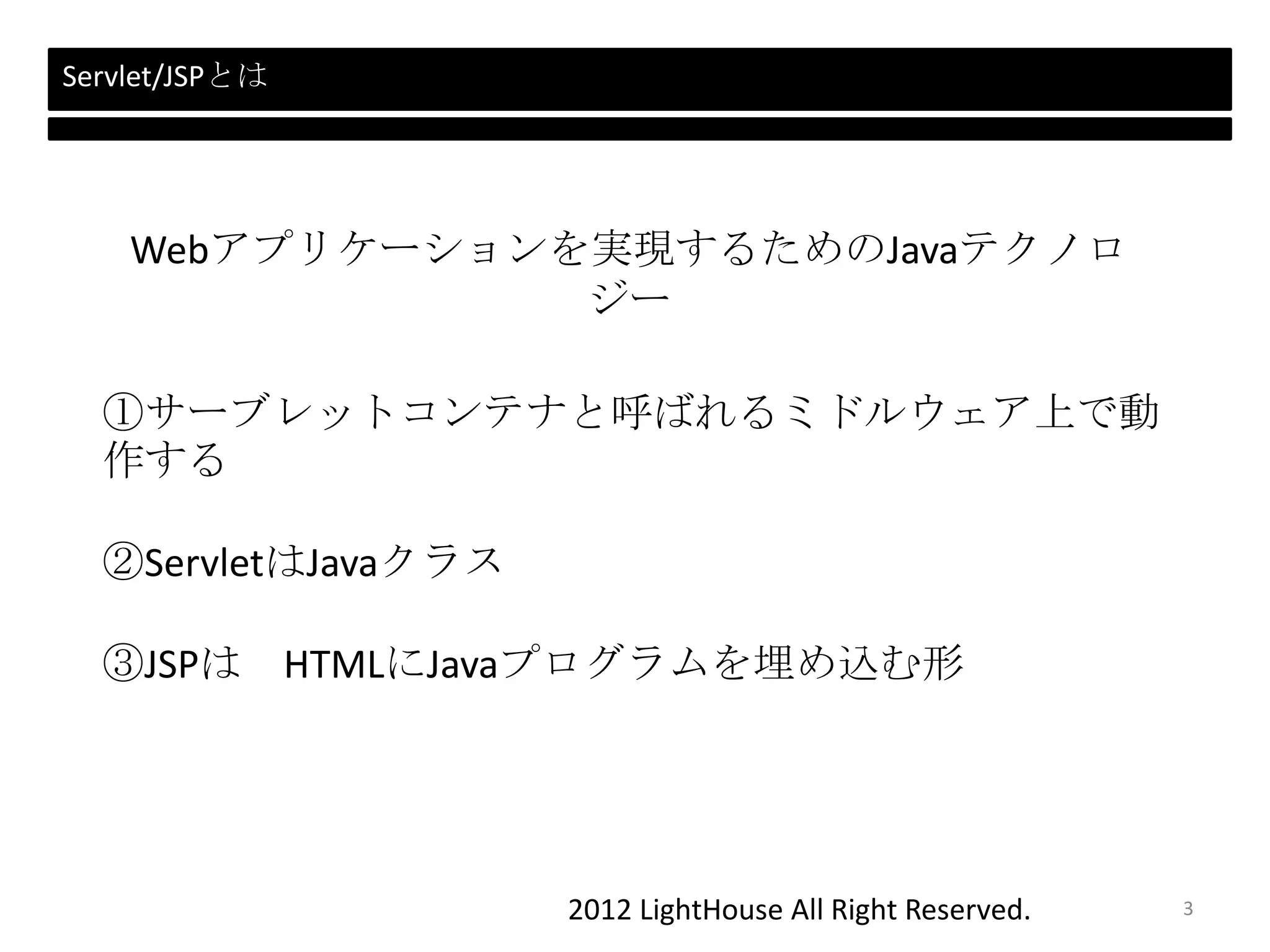 2012 LightHouse All Right Reserved.
Webアプリケーションを実現するためのJavaテクノロ
ジー
Servlet/JSPとは
①サーブレットコンテナと呼ばれるミドルウェア上で動
作する
②ServletはJavaクラス
③JSPは HTMLにJavaプログラムを埋め込む形
3
 
