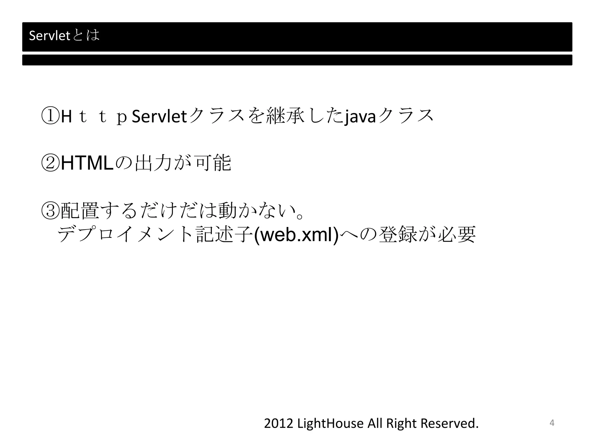 2012 LightHouse All Right Reserved.
Servletとは
①HｔｔｐServletクラスを継承したjavaクラス
②HTMLの出力が可能
③配置するだけだは動かない。
デプロイメント記述子(web.xml)への登録が必要
4
 