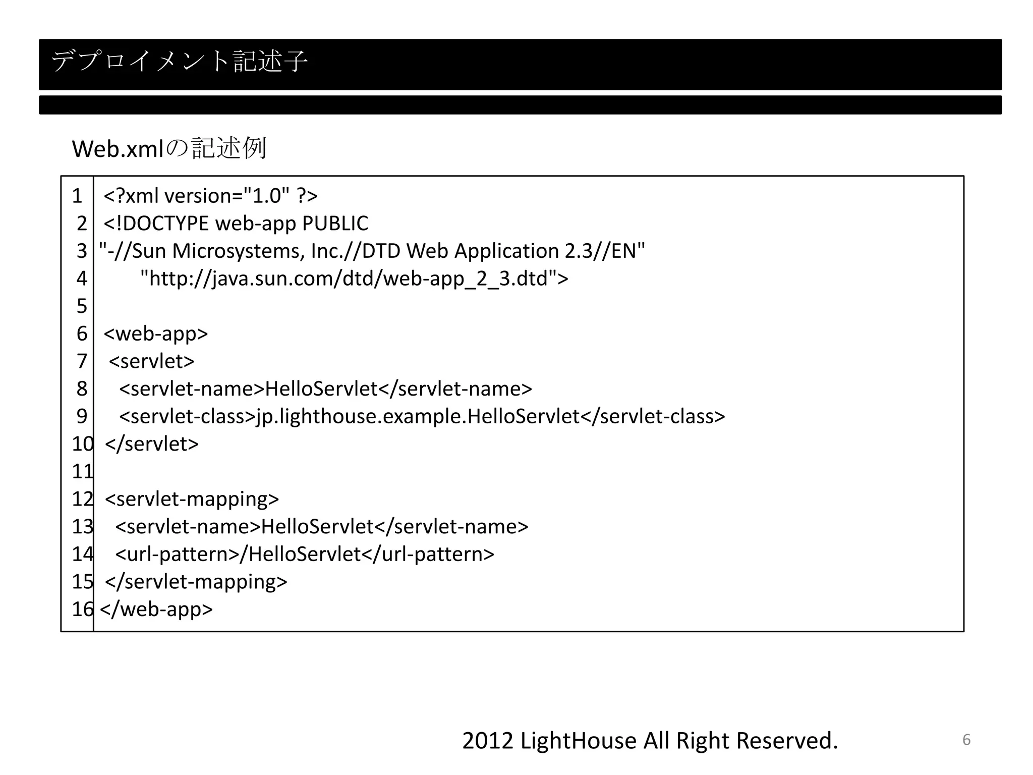 2012 LightHouse All Right Reserved.
デプロイメント記述子
1 <?xml version="1.0" ?>
2 <!DOCTYPE web-app PUBLIC
3 "-//Sun Microsystems, Inc.//DTD Web Application 2.3//EN"
4 "http://java.sun.com/dtd/web-app_2_3.dtd">
5
6 <web-app>
7 <servlet>
8 <servlet-name>HelloServlet</servlet-name>
9 <servlet-class>jp.lighthouse.example.HelloServlet</servlet-class>
10 </servlet>
11
12 <servlet-mapping>
13 <servlet-name>HelloServlet</servlet-name>
14 <url-pattern>/HelloServlet</url-pattern>
15 </servlet-mapping>
16 </web-app>
Web.xmlの記述例
6
 