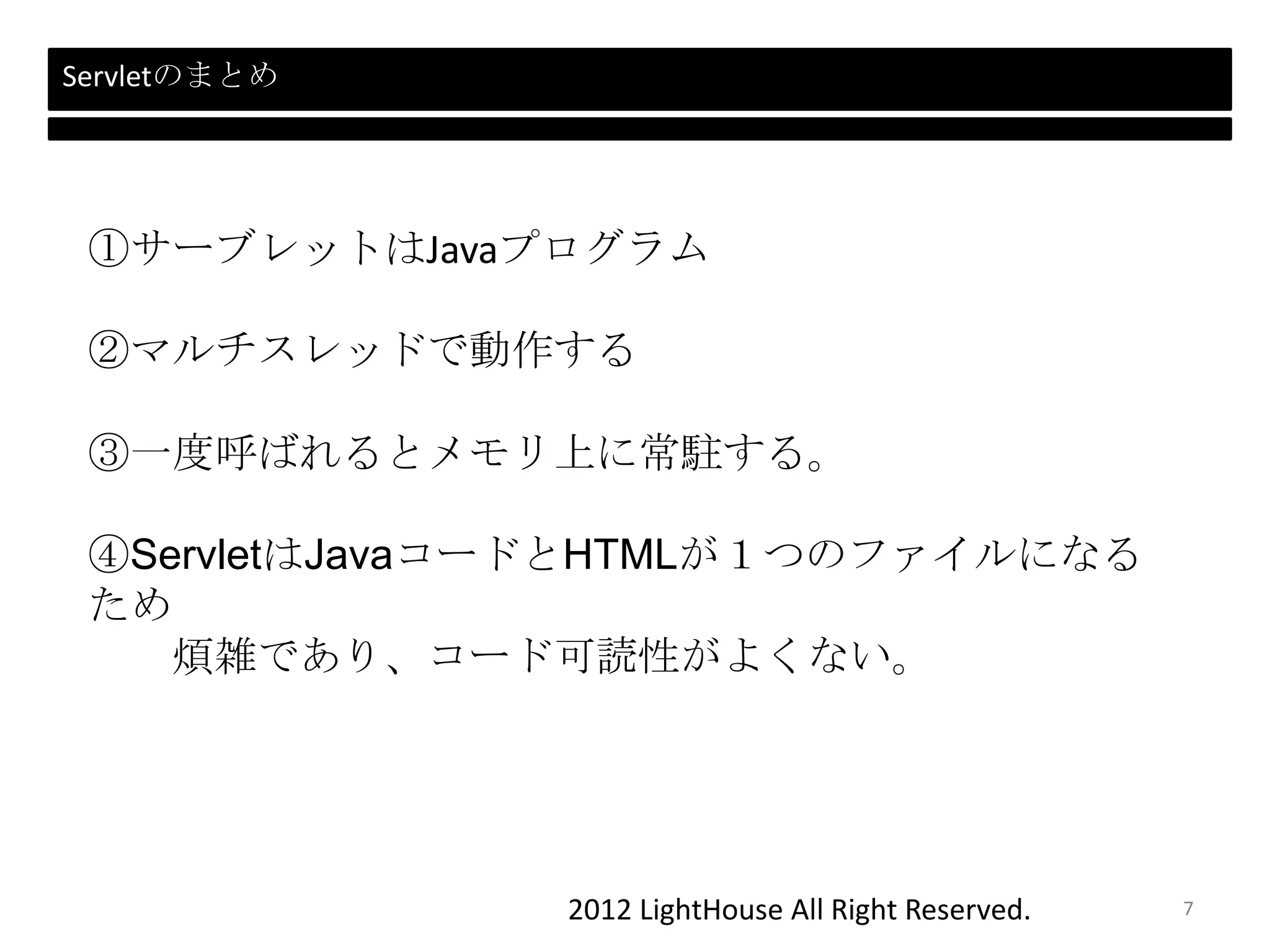 2012 LightHouse All Right Reserved.
Servletのまとめ
①サーブレットはJavaプログラム
②マルチスレッドで動作する
③一度呼ばれるとメモリ上に常駐する。
④ServletはJavaコードとHTMLが１つのファイルになる
ため
煩雑であり、コード可読性がよくない。
7
 
