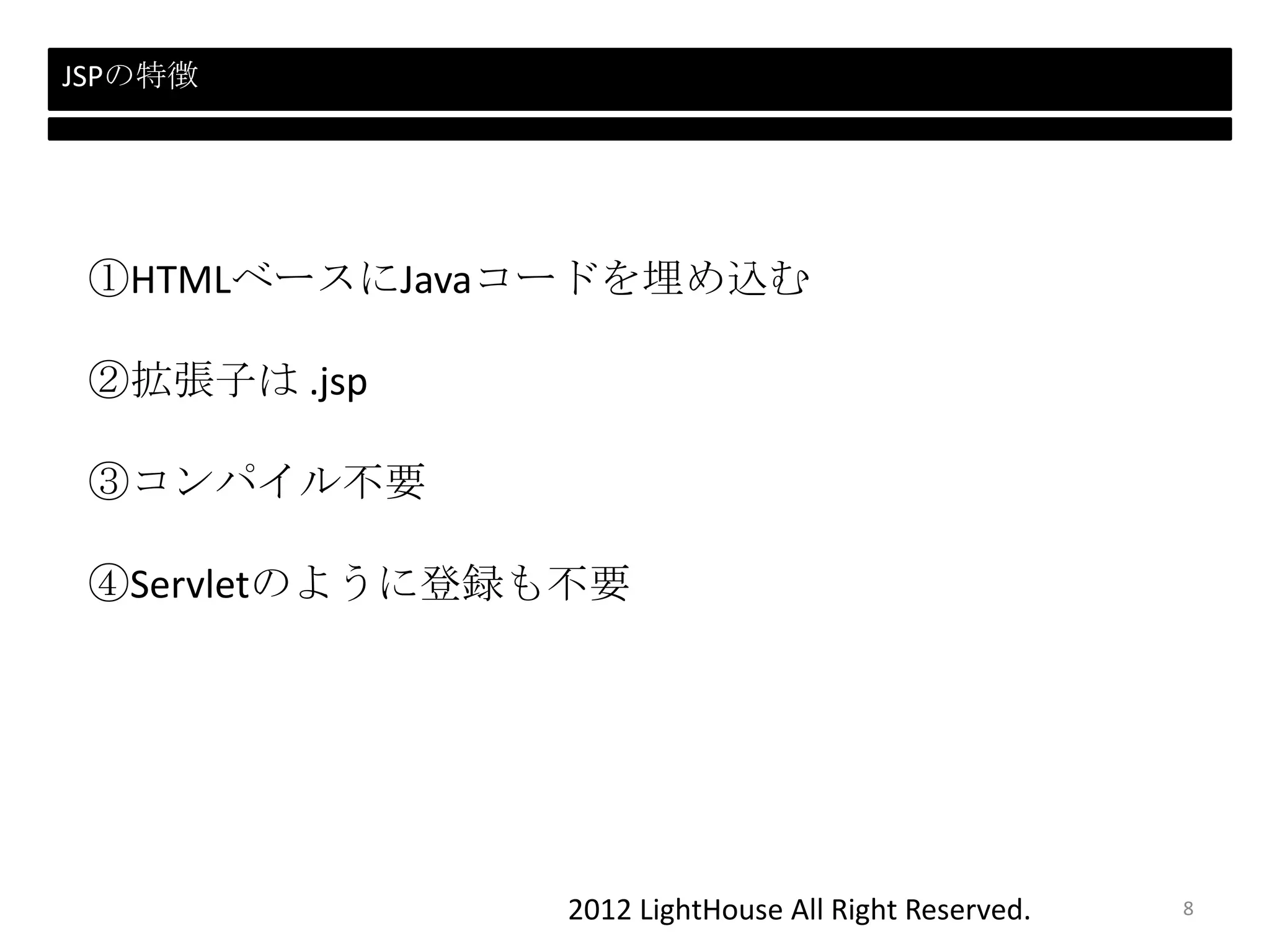 2012 LightHouse All Right Reserved.
JSPの特徴
①HTMLベースにJavaコードを埋め込む
②拡張子は .jsp
③コンパイル不要
④Servletのように登録も不要
8
 