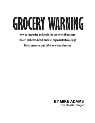 GROCERY WARNING
 How to recognize and avoid the groceries that cause
 cancer, diabetes, heart disease, high cholesterol, high
      blood pressure, and other common diseases




                                  BY MIKE ADAMS
                                        The Health Ranger
 