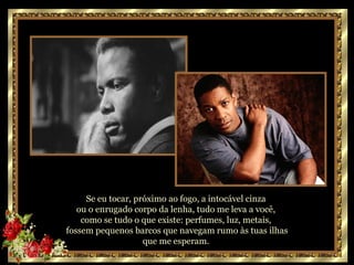 Se eu tocar, próximo ao fogo, a intocável cinza  ou o enrugado corpo da lenha, tudo me leva a você,  como se tudo o que existe: perfumes, luz, metais,  fossem pequenos barcos que navegam rumo às tuas ilhas que me esperam.  