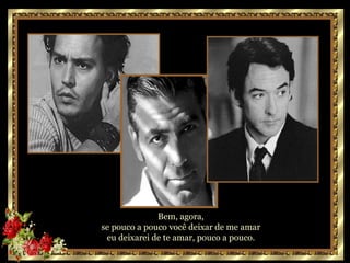 Bem, agora,  se pouco a pouco você deixar de me amar  eu deixarei de te amar, pouco a pouco.  
