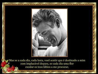 Mas  Se a cada dia,  cada hora,  você sentir que é destinado a mim  com implacável doçura,  se cada dia uma flor  escalar os teus lábios a me procurar,  Mas se a cada dia, cada hora, você sentir que é destinado a mim  com implacável doçura, se cada dia uma flor  escalar os teus lábios a me procurar,  