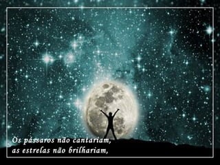 Os pássaros não cantariam,
as estrelas não brilhariam,
 
