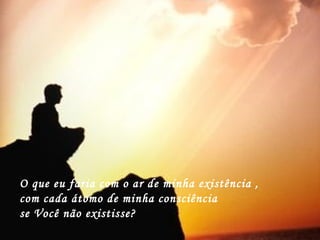 O que eu faria com o ar de minha existência ,
com cada átomo de minha consciência
se Você não existisse?
 