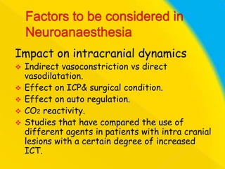 Impact on intracranial dynamics






Indirect vasoconstriction vs direct
vasodilatation.
Effect on ICP& surgical condition.
Effect on auto regulation.
CO2 reactivity.
Studies that have compared the use of
different agents in patients with intra cranial
lesions with a certain degree of increased
ICT.

 