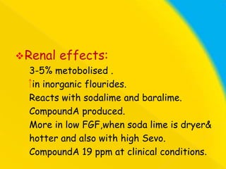  Renal

effects:

3-5% metobolised .
in inorganic flourides.
Reacts with sodalime and baralime.
CompoundA produced.
More in low FGF,when soda lime is dryer&
hotter and also with high Sevo.
CompoundA 19 ppm at clinical conditions.

 