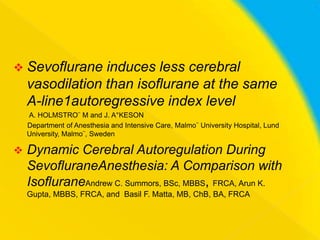  Sevoflurane

induces less cerebral
vasodilation than isoflurane at the same
A-line1autoregressive index level
A. HOLMSTRO¨ M and J. A°KESON
Department of Anesthesia and Intensive Care, Malmo¨ University Hospital, Lund
University, Malmo¨, Sweden



Dynamic Cerebral Autoregulation During
SevofluraneAnesthesia: A Comparison with
IsofluraneAndrew C. Summors, BSc, MBBS, FRCA, Arun K.
Gupta, MBBS, FRCA, and Basil F. Matta, MB, ChB, BA, FRCA

 