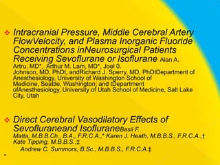 

Intracranial Pressure, Middle Cerebral Artery
FlowVelocity, and Plasma Inorganic Fluoride
Concentrations inNeurosurgical Patients
Receiving Sevoflurane or lsoflurane Alan A.
Artru, MD*, Arthur M. Lam, MD*, Joel 0.
Johnson, MD, PhDt, andRichard J. Sperry, MD, PhDtDepartment of
Anesthesiology, University of Washington School of
Medicine, Seattle, Washington; and tDepartment
ofAnesthesiology, University of Utah School of Medicine, Salt Lake
City, Utah



Direct Cerebral Vasodilatory Effects of
Sevofluraneand IsofluraneBasil F.
Matta, M.B.B.Ch., B.A., F.R.C.A.,* Karen J. Heath, M.B.B.S., F.R.C.A.,†
Kate Tipping, M.B.B.S.,‡
Andrew C. Summors, B.Sc., M.B.B.S., F.R.C.A.‡

*

 