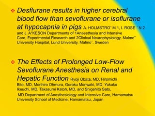  Desflurane

results in higher cerebral
blood flow than sevoflurane or isoflurane
at hypocapnia in pigs A. HOLMSTRO¨ M 1, I. ROSE ´ N 2
and J. A°KESON Departments of 1Anaesthesia and Intensive
Care, Experimental Research and 2Clinical Neurophysiology, Malmo¨
University Hospital, Lund University, Malmo¨, Sweden

 The

Effects of Prolonged Low-Flow
Sevoflurane Anesthesia on Renal and
Hepatic Function Ryoji Obata, MD, Hiromichi
Bito, MD, Morihiro Ohmura, Goroku Moriwaki, MD, Yukako
Ikeuchi, MD, Takasumi Katoh, MD, and Shigehito Sato,
MD Department of Anesthesiology and Intensive Care, Hamamatsu
University School of Medicine, Hamamatsu, Japan

 