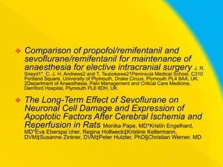 

Comparison of propofol/remifentanil and
sevoflurane/remifentanil for maintenance of
anaesthesia for elective intracranial surgery J. R.
Sneyd1*, C. J. H. Andrews2 and T. Tsubokawa21Peninsula Medical School, C310
Portland Square, University of Plymouth, Drake Circus, Plymouth PL4 8AA, UK.
2Department of Anaesthesia, Pain Management and Critical Care Medicine,
Derriford Hospital, Plymouth PL6 8DH, UK



The Long-Term Effect of Sevoflurane on
Neuronal Cell Damage and Expression of
Apoptotic Factors After Cerebral Ischemia and
Reperfusion in Rats Monika Pape, MD*Kristin Engelhard,
MD*Eva Eberspa¨cher, Regina Hollweck‡Kristine Kellermann,
DVM‡Susanne Zintner, DVM‡Peter Hutzler, PhD§Christian Werner, MD

 