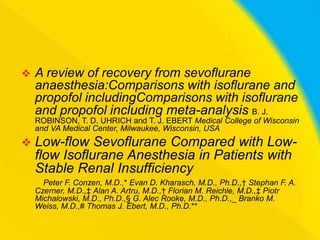

A review of recovery from sevoflurane
anaesthesia:Comparisons with isoflurane and
propofol includingComparisons with isoflurane
and propofol including meta-analysis B. J.
ROBINSON, T. D. UHRICH and T. J. EBERT Medical College of Wisconsin
and VA Medical Center, Milwaukee, Wisconsin, USA



Low-flow Sevoflurane Compared with Lowflow Isoflurane Anesthesia in Patients with
Stable Renal Insufficiency
Peter F. Conzen, M.D.,* Evan D. Kharasch, M.D., Ph.D.,† Stephan F. A.
Czerner, M.D.,‡ Alan A. Artru, M.D.,† Florian M. Reichle, M.D.,‡ Piotr
Michalowski, M.D., Ph.D.,§ G. Alec Rooke, M.D., Ph.D.,_ Branko M.
Weiss, M.D.,# Thomas J. Ebert, M.D., Ph.D.**

 
