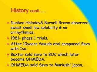 Dunken Holaday& Burnell Brown observed
sweet smell,low solubility & no
arrhythmias.
 1981- phase 1 trials.
 After 10years Yasuda etal compared Sevo
with Iso.
 Baxter sold sevo to BOC which later
became OHMEDA.
 OHMEDA sold Sevo to Mariushi japan.


 