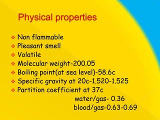 Non flammable
 Pleasant smell
 Volatile
 Molecular weight-200.05
 Boiling point(at sea level)-58.6c
 Specific gravity at 20c-1.520-1.525
 Partition coefficient at 37c
water/gas- 0.36
blood/gas-0.63-0.69


 