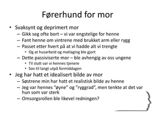 Førerhund for mor
• Svaksynt og deprimert mor
– Gikk seg ofte bort – vi var engstelige for henne
– Fant henne om vintrene med brukket arm eller rygg
– Passet etter hvert på at vi hadde alt vi trengte
• Og at husarbeid og matlaging ble gjort
– Dette passiviserte mor – ble avhengig av oss ungene
• Til slutt var vi hennes tjenere
• Sov til langt utpå formiddagen
• Jeg har hatt et idealisert bilde av mor
– Søstrene min har hatt et realistisk bilde av henne
– Jeg var hennes ”øyne” og ”ryggrad”, men tenkte at det var
hun som var sterk
– Omsorgsrollen ble likevel redningen?
 