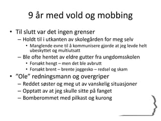 9 år med vold og mobbing
• Til slutt var det ingen grenser
– Holdt til i utkanten av skolegården for meg selv
• Manglende evne til å kommunisere gjorde at jeg levde helt
ubeskyttet og multiutsatt
– Ble ofte hentet av eldre gutter fra ungdomsskolen
• Forsøkt hengt – men det ble avbrutt
• Forsøkt brent – brente joggesko – redsel og skam
• ”Ole” redningsmann og overgriper
– Reddet søster og meg ut av vanskelig situasjoner
– Opptatt av at jeg skulle sitte på fanget
– Bomberommet med pilkast og kurong
 