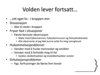 Volden lever fortsatt…
• …sitt eget liv - i kroppen min
• Dissosiasjon
– Ikke til stede i kroppen
• Fryser fast i situasjoner
– Første bevisste observasjon
• Møte med Fylkesmannen, fylkeskommunen og Helsedirektoratet
• Alle observerte at jeg ikke kunne sette fra meg vannglasset
• Hukommelsesproblemer
– Vansker med å huske mennesker og ansikter
– Vansker med å forholde meg til tid
• Sjekker, dobbeltsjekker og tredobbeltsjekker avtaler
• Sirkulasjonsproblemer
– Pga. forfrysninger de første fem leveår
 