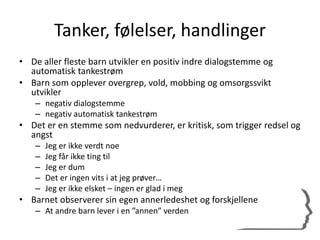 Tanker, følelser, handlinger
• De aller fleste barn utvikler en positiv indre dialogstemme og
automatisk tankestrøm
• Barn som opplever overgrep, vold, mobbing og omsorgssvikt
utvikler
– negativ dialogstemme
– negativ automatisk tankestrøm
• Det er en stemme som nedvurderer, er kritisk, som trigger redsel og
angst
– Jeg er ikke verdt noe
– Jeg får ikke ting til
– Jeg er dum
– Det er ingen vits i at jeg prøver…
– Jeg er ikke elsket – ingen er glad i meg
• Barnet observerer sin egen annerledeshet og forskjellene
– At andre barn lever i en ”annen” verden
 
