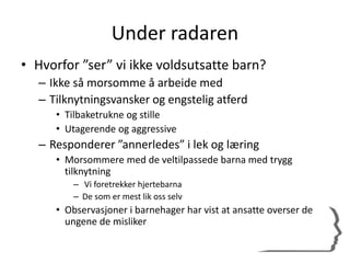 Under radaren
• Hvorfor ”ser” vi ikke voldsutsatte barn?
– Ikke så morsomme å arbeide med
– Tilknytningsvansker og engstelig atferd
• Tilbaketrukne og stille
• Utagerende og aggressive
– Responderer ”annerledes” i lek og læring
• Morsommere med de veltilpassede barna med trygg
tilknytning
– Vi foretrekker hjertebarna
– De som er mest lik oss selv
• Observasjoner i barnehager har vist at ansatte overser de
ungene de misliker
 