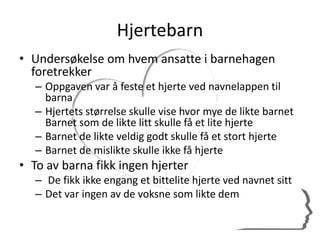 Hjertebarn
• Undersøkelse om hvem ansatte i barnehagen
foretrekker
– Oppgaven var å feste et hjerte ved navnelappen til
barna
– Hjertets størrelse skulle vise hvor mye de likte barnet
Barnet som de likte litt skulle få et lite hjerte
– Barnet de likte veldig godt skulle få et stort hjerte
– Barnet de mislikte skulle ikke få hjerte
• To av barna fikk ingen hjerter
– De fikk ikke engang et bittelite hjerte ved navnet sitt
– Det var ingen av de voksne som likte dem
 