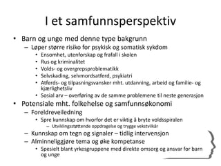 I et samfunnsperspektiv
• Barn og unge med denne type bakgrunn
– Løper større risiko for psykisk og somatisk sykdom
• Ensomhet, utenforskap og frafall i skolen
• Rus og kriminalitet
• Volds- og overgrepsproblematikk
• Selvskading, selvmordsatferd, psykiatri
• Atferds- og tilpasningsvansker mht. utdanning, arbeid og familie- og
kjærlighetsliv
• Sosial arv – overføring av de samme problemene til neste generasjon
• Potensiale mht. folkehelse og samfunnsøkonomi
– Foreldreveiledning
• Spre kunnskap om hvorfor det er viktig å bryte voldsspiralen
– Utviklingsstøttende oppdragelse og trygge vekstvilkår
– Kunnskap om tegn og signaler – tidlig intervensjon
– Alminneliggjøre tema og øke kompetanse
• Spesielt blant yrkesgruppene med direkte omsorg og ansvar for barn
og unge
 