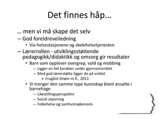 Det finnes håp…
… men vi må skape det selv
– God foreldreveiledning
• Via helsestasjonene og skolehelsetjenesten
– Lærerrollen - utviklingsstøttende
pedagogikk/didaktikk og omsorg gir resultater
• Barn som opplever overgrep, vold og mobbing
– Ligger en hel karakter under gjennomsnittet
– Med god lærerstøtte ligger de på snittet
» Frugård Strøm m.fl., 2013
• Vi trenger den samme type kunnskap blant ansatte i
barnehage
– Likestillingsperspektiv
– Sosial utjevning
– Folkehelse og samfunnsøkonomi
 