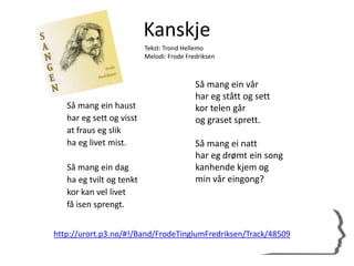 Kanskje
Så mang ein haust
har eg sett og visst
at fraus eg slik
ha eg livet mist.
Så mang ein dag
ha eg tvilt og tenkt
kor kan vel livet
få isen sprengt.
Så mang ein vår
har eg stått og sett
kor telen går
og graset sprett.
Så mang ei natt
har eg drømt ein song
kanhende kjem og
min vår eingong?
Tekst: Trond Hellemo
Melodi: Frode Fredriksen
http://urort.p3.no/#!/Band/FrodeTinglumFredriksen/Track/48509
 