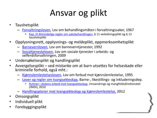 Ansvar og plikt
• Taushetsplikt
– Forvaltningsloven, Lov om behandlingsmåten i forvaltningssaker, 1967
• Kap. III Almindelige regler om saksbehandlingen, § 11 veiledningsplikt og § 13
taushetsplikt
• Opplysningsrett, opplysnings- og meldeplikt, oppmerksomhetsplikt
– Barnevernloven, Lov om barneverntjenester, 1992
– Sosialtjenesteloven, Lov om sosiale tjenester i arbeids- og
velferdsforvaltningen, 2009
• Undersøkelsesplikt og handlingsplikt
• Avvergelsesplikt – ved mistanke om at barn utsettes for helseskade eller
kriminelle forhold, også mht.:
– Kjønnslemlestelsesloven, Lov om forbud mot kjønnslemlestelse, 1995
– Lover og regler om tvangsekteskap, Barne-, likestillings- og inkluderingsdep.
• Rutiner i skolens arbeid mot tvangsekteskap, Innvandrings og mangfoldsdirektoratet
(IMDI), 2010
– Handlingsplaner mot tvangsekteskap og kjønnslemlestelse, 2012
• Omsorgsplikt
• Individuell plikt
• Forebyggingsplikt
 