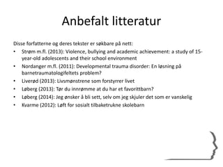Anbefalt litteratur
Disse forfatterne og deres tekster er søkbare på nett:
• Strøm m.fl. (2013): Violence, bullying and academic achievement: a study of 15-
year-old adolescents and their school environment
• Nordanger m.fl. (2011): Developmental trauma disorder: En løsning på
barnetraumatologifeltets problem?
• Liverød (2013): Livsmønstrene som forstyrrer livet
• Løberg (2013): Tør du innrømme at du har et favorittbarn?
• Løberg (2014): Jeg ønsker å bli sett, selv om jeg skjuler det som er vanskelig
• Kvarme (2012): Løft for sosialt tilbaketrukne skolebarn
 