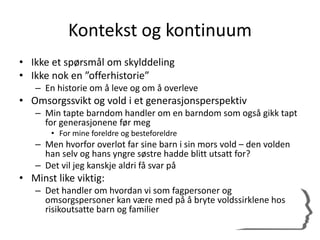 Kontekst og kontinuum
• Ikke et spørsmål om skylddeling
• Ikke nok en ”offerhistorie”
– En historie om å leve og om å overleve
• Omsorgssvikt og vold i et generasjonsperspektiv
– Min tapte barndom handler om en barndom som også gikk tapt
for generasjonene før meg
• For mine foreldre og besteforeldre
– Men hvorfor overlot far sine barn i sin mors vold – den volden
han selv og hans yngre søstre hadde blitt utsatt for?
– Det vil jeg kanskje aldri få svar på
• Minst like viktig:
– Det handler om hvordan vi som fagpersoner og
omsorgspersoner kan være med på å bryte voldssirklene hos
risikoutsatte barn og familier
 