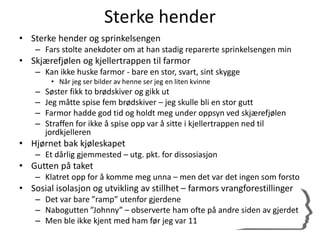 Sterke hender
• Sterke hender og sprinkelsengen
– Fars stolte anekdoter om at han stadig reparerte sprinkelsengen min
• Skjærefjølen og kjellertrappen til farmor
– Kan ikke huske farmor - bare en stor, svart, sint skygge
• Når jeg ser bilder av henne ser jeg en liten kvinne
– Søster fikk to brødskiver og gikk ut
– Jeg måtte spise fem brødskiver – jeg skulle bli en stor gutt
– Farmor hadde god tid og holdt meg under oppsyn ved skjærefjølen
– Straffen for ikke å spise opp var å sitte i kjellertrappen ned til
jordkjelleren
• Hjørnet bak kjøleskapet
– Et dårlig gjemmested – utg. pkt. for dissosiasjon
• Gutten på taket
– Klatret opp for å komme meg unna – men det var det ingen som forsto
• Sosial isolasjon og utvikling av stillhet – farmors vrangforestillinger
– Det var bare ”ramp” utenfor gjerdene
– Nabogutten ”Johnny” – observerte ham ofte på andre siden av gjerdet
– Men ble ikke kjent med ham før jeg var 11
 