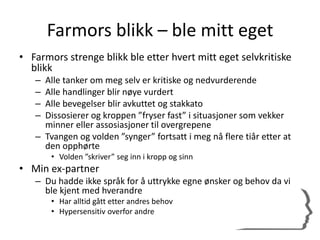 Farmors blikk – ble mitt eget
• Farmors strenge blikk ble etter hvert mitt eget selvkritiske
blikk
– Alle tanker om meg selv er kritiske og nedvurderende
– Alle handlinger blir nøye vurdert
– Alle bevegelser blir avkuttet og stakkato
– Dissosierer og kroppen ”fryser fast” i situasjoner som vekker
minner eller assosiasjoner til overgrepene
– Tvangen og volden ”synger” fortsatt i meg nå flere tiår etter at
den opphørte
• Volden ”skriver” seg inn i kropp og sinn
• Min ex-partner
– Du hadde ikke språk for å uttrykke egne ønsker og behov da vi
ble kjent med hverandre
• Har alltid gått etter andres behov
• Hypersensitiv overfor andre
 