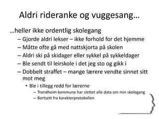 Aldri rideranke og vuggesang…
…heller ikke ordentlig skolegang
– Gjorde aldri lekser – ikke forhold for det hjemme
– Måtte ofte gå med nattskjorta på skolen
– Aldri ski på skidager eller sykkel på sykkeldager
– Ble sendt til leirskole i det jeg sto og gikk i
– Dobbelt straffet – mange lærere vendte sinnet sitt
mot meg
• Ble i tillegg redd for lærerne
– Trondheim kommune har slettet alle data om min skolegang
– Bortsett fra karakterprotokollen
 