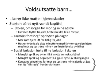 Voldsutsatte barn…
• …lærer ikke matte - hjerneskader
• Starten på et nytt vondt kapittel
– Skolen, omsorgen for mor og mine søstre
• Familien flyttet fra våre besteforeldre til en forstad
– Farmors ”omsorg” opphørte på dagen
• Mor kom hjem litt for tidlig fra jobb
• Husker tydelig de siste minuttene med farmor og veien hjem
med mor og søstrene mine – en første følelse av frihet
– Sosial isolasjon førte til ny isolasjon i skolen
• Manglet språk og evner til å knytte vennskapsbånd
• Manglet språk og begreper til å gjøre nytte av skolegangen
• Konstant bekymring for mor og søstrene mine gjorde at jeg
var lite ”til stede” i undervisningen
 