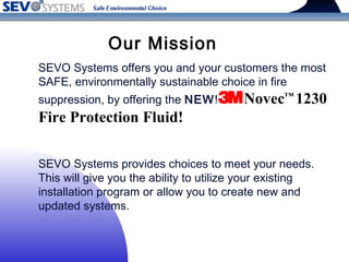SEVO Systems offers you and your customers the most
SAFE, environmentally sustainable choice in fire
suppression, by offering the NEW! Novec™
1230
Fire Protection Fluid!
SEVO Systems provides choices to meet your needs. 
This will give you the ability to utilize your existing
installation program or allow you to create new and
updated systems.
Our Mission
 