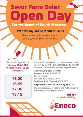 Open Day
Sevor Farm Solar
For residents of South Marston
Wednesday 3rd September 2014
Please join us for refreshments
and a tour of Sevor Farm Solar.
Tours will begin at the
Mercure Hotel, Old
Vicarage Lane, South
Marston at:
16:00
16:45
17:30
18:15
If you wish to attend a tour, please register your
interest by stating your postcode, party number
and time preference to sevorfarm@eneco.com
Alternatively please write to:
Freepost RSTY-UAEY-GSYG,
Eneco, Unit 3-4,
Athena Court, Athena Drive,
Tachbrook Park, Warwick, CV34 6RT.
Registration closes on 29th August 2014.
Drop in guests are welcome and will be given an
allocated tour time upon arrival.
 