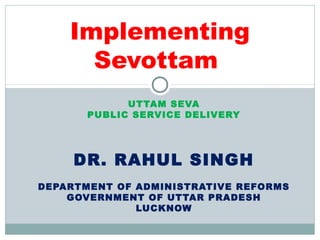 UTTAM SEVA
PUBLIC SERVICE DELIVERY
DR. RAHUL SINGH
DEPARTMENT OF ADMINISTRATIVE REFORMS
GOVERNMENT OF UTTAR PRADESH
LUCKNOW
Implementing
Sevottam
 