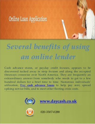 Several benefits of using
an online lender
Cash advance stores, or payday credit focuses, appears to be
discovered tucked away in strip focuses and along the occupied
thruways crosswise over North America. They are frequently an
extraordinary answer from somebody who needs to get to a few
hundred dollars for a brief time to time. Numerous individuals’
utilization, Day cash advance loans to help pay rent, spread
spiking service bills, and to meet other fleeting crisis costs.
www.daycash.co.uk
020-3307-0288
 